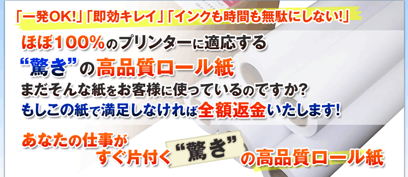 「一発OK!」、「即効キレイ」、「インクも時間も無駄にしない!」
ほぼ100%のプリンターに適応する“驚き”の高品質ロール紙
まだそんな紙をお客様に使っているのですか?
もしこの紙で満足しなければ全額返金いたします!